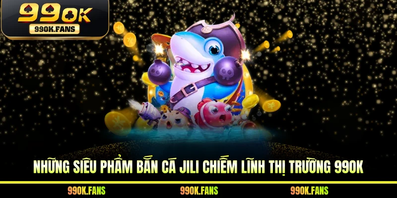 Những siêu phẩm bắn cá JILI chiếm lĩnh thị trường 99OK